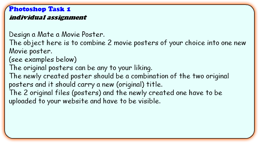 Photoshop Task 1 individual assignment Design a Mate a Movie Poster. The object here is to combine 2 movie posters of your choice into one new Movie poster. (see examples below) The original posters can be any to your liking. The newly created poster should be a combination of the two original posters and it should carry a new (original) title. The 2 original files (posters) and the newly created one have to be uploaded to your website and have to be visible. 